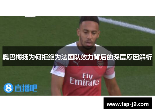 奥巴梅扬为何拒绝为法国队效力背后的深层原因解析