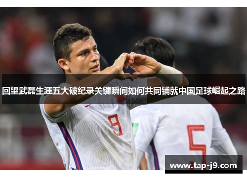 回望武磊生涯五大破纪录关键瞬间如何共同铺就中国足球崛起之路 回望武磊生涯五大破纪录关键瞬间如何共同铺就中国足球崛起之路