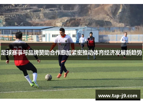 足球赛事与品牌赞助合作愈加紧密推动体育经济发展新趋势