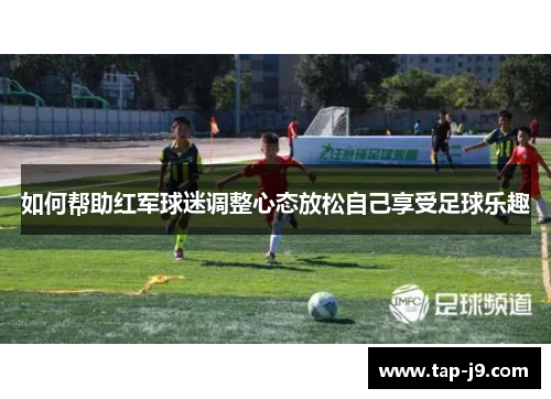 如何帮助红军球迷调整心态放松自己享受足球乐趣
