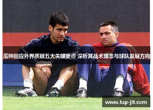 瓜帅回应外界质疑五大关键要点 深析其战术理念与球队发展方向