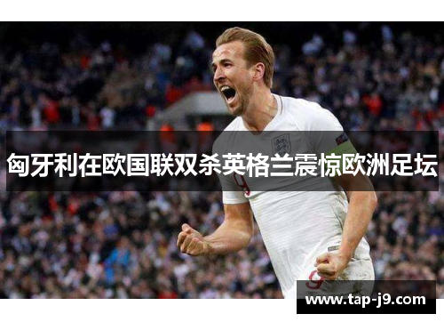 匈牙利在欧国联双杀英格兰震惊欧洲足坛