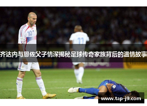 齐达内与恩佐父子情深揭秘足球传奇家族背后的温情故事