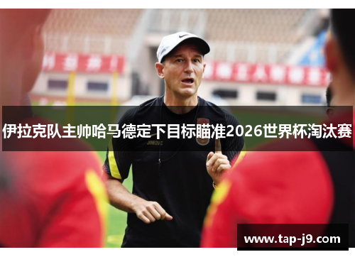 伊拉克队主帅哈马德定下目标瞄准2026世界杯淘汰赛