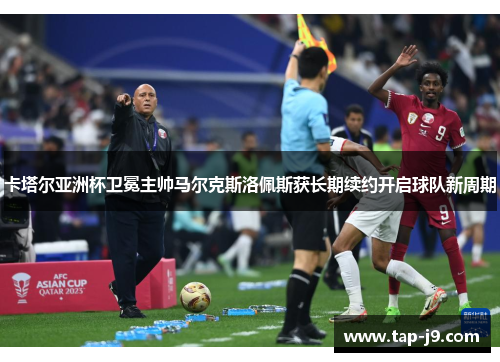 卡塔尔亚洲杯卫冕主帅马尔克斯洛佩斯获长期续约开启球队新周期